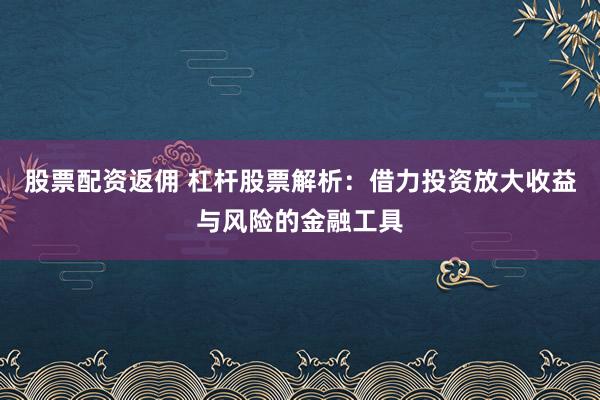 股票配资返佣 杠杆股票解析:借力投资放大收益与风险的金融工具