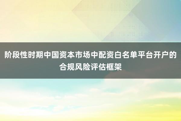 阶段性时期中国资本市场中配资白名单平台开户的合规风险评估框架