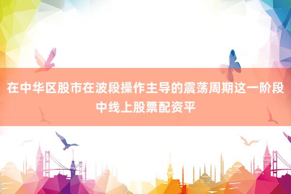 在中华区股市在波段操作主导的震荡周期这一阶段中线上股票配资平