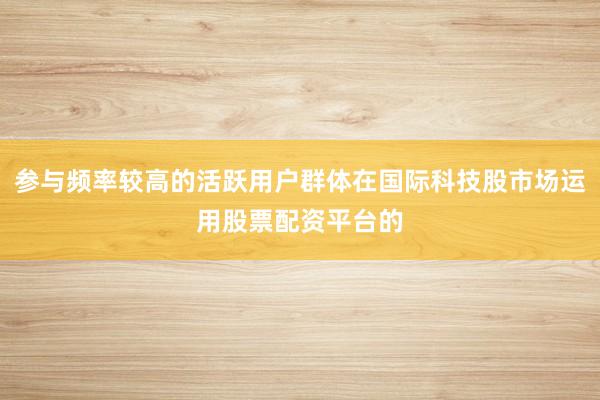 参与频率较高的活跃用户群体在国际科技股市场运用股票配资平台的