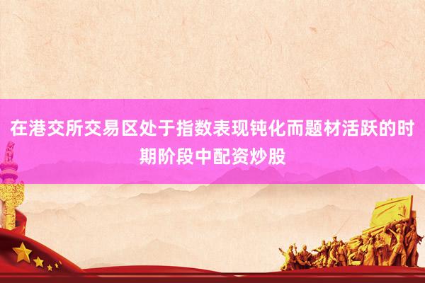 在港交所交易区处于指数表现钝化而题材活跃的时期阶段中配资炒股