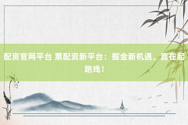 配资官网平台 票配资新平台：掘金新机遇，赢在起跑线！
