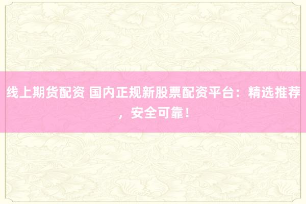 线上期货配资 国内正规新股票配资平台：精选推荐，安全可靠！