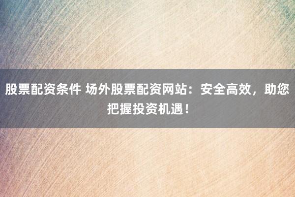股票配资条件 场外股票配资网站：安全高效，助您把握投资机遇！