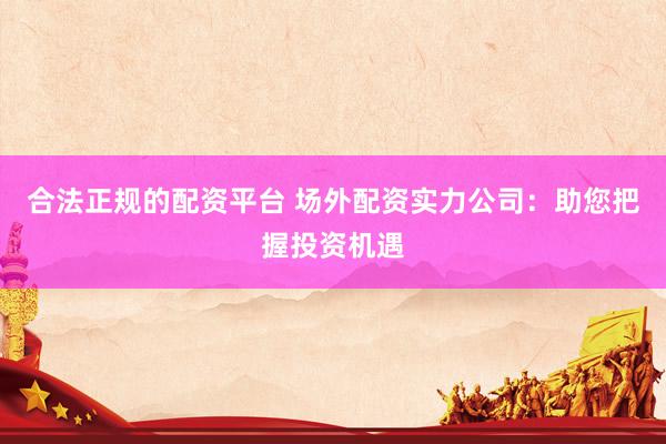 合法正规的配资平台 场外配资实力公司：助您把握投资机遇