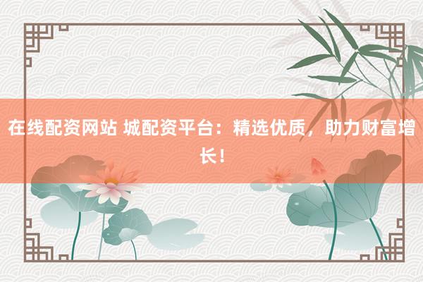 在线配资网站 城配资平台：精选优质，助力财富增长！