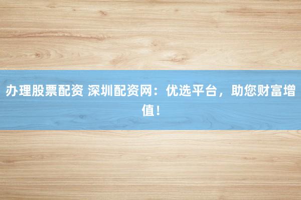 办理股票配资 深圳配资网：优选平台，助您财富增值！