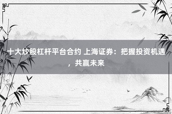 十大炒股杠杆平台合约 上海证券：把握投资机遇，共赢未来