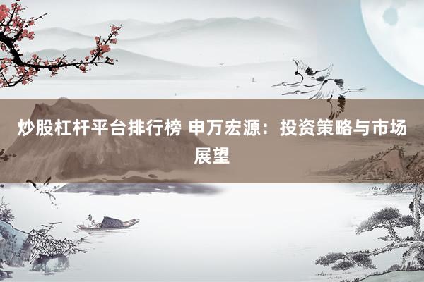 炒股杠杆平台排行榜 申万宏源：投资策略与市场展望