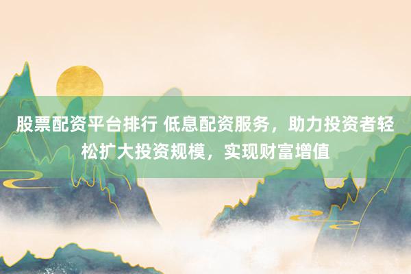 股票配资平台排行 低息配资服务,助力投资者轻松扩大投资规模,实现财富增值
