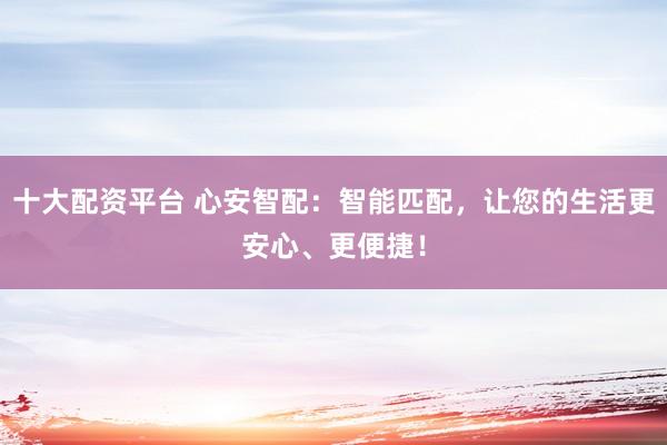 十大配资平台 心安智配:智能匹配,让您的生活更安心、更便捷!