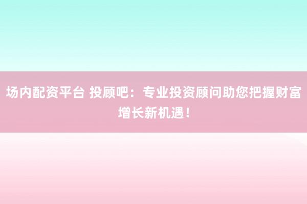 场内配资平台 投顾吧:专业投资顾问助您把握财富增长新机遇!