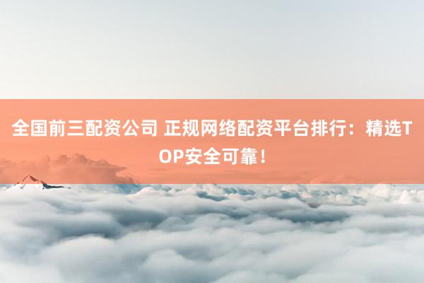 全国前三配资公司 正规网络配资平台排行:精选TOP安全可靠!