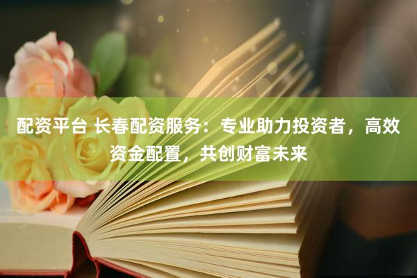 配资平台 长春配资服务:专业助力投资者,高效资金配置,共创财富未来