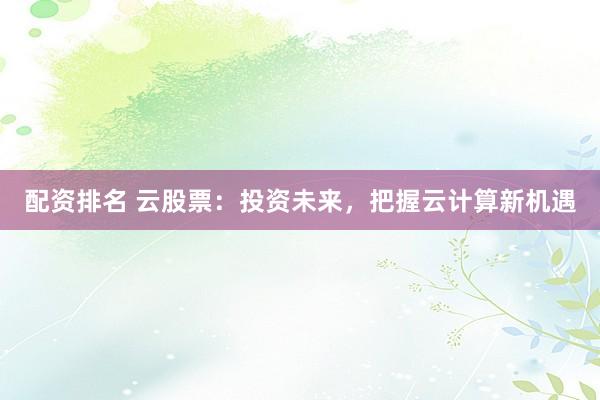 配资排名 云股票:投资未来,把握云计算新机遇