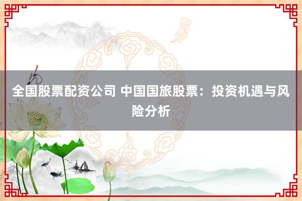 全国股票配资公司 中国国旅股票:投资机遇与风险分析