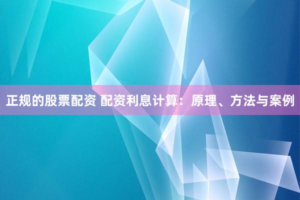 正规的股票配资 配资利息计算:原理、方法与案例