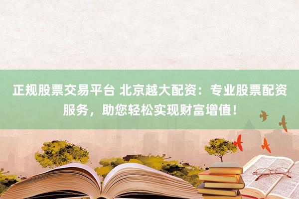 正规股票交易平台 北京越大配资:专业股票配资服务,助您轻松实现财富增值!