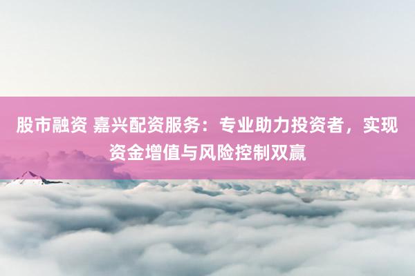 股市融资 嘉兴配资服务:专业助力投资者,实现资金增值与风险控制双赢