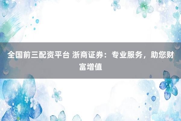 全国前三配资平台 浙商证券:专业服务,助您财富增值
