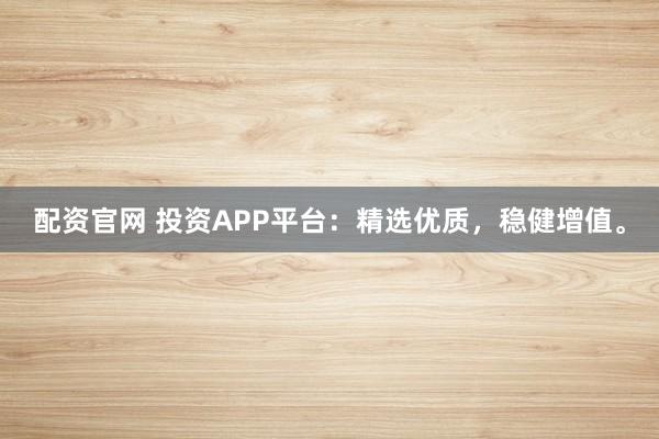 配资官网 投资APP平台:精选优质,稳健增值。