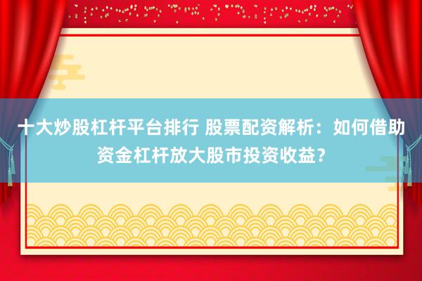 十大炒股杠杆平台排行 股票配资解析:如何借助资金杠杆放大股市投资收益?