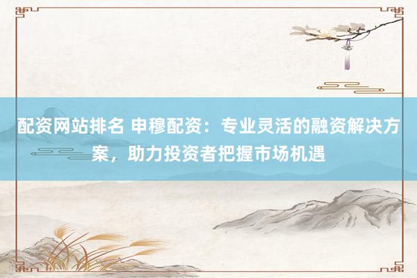 配资网站排名 申穆配资:专业灵活的融资解决方案,助力投资者把握市场机遇