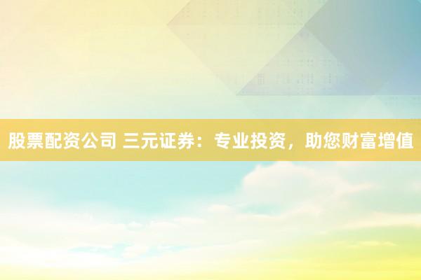 股票配资公司 三元证券:专业投资,助您财富增值