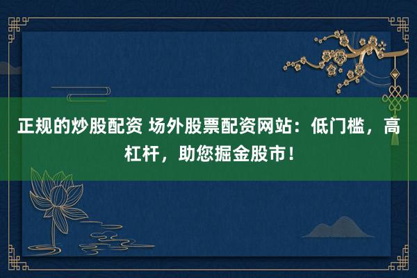 正规的炒股配资 场外股票配资网站：低门槛，高杠杆，助您掘金股市！