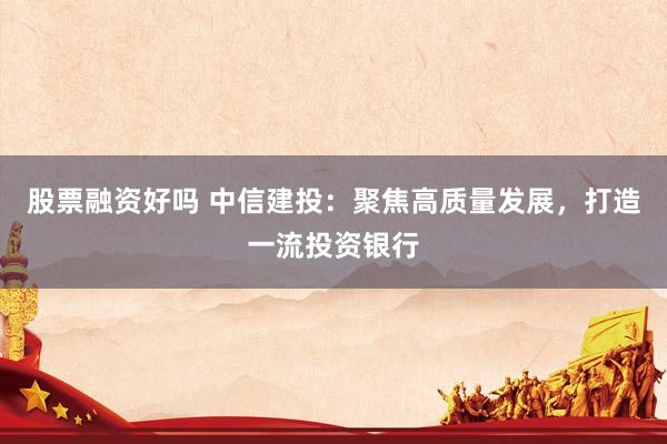 股票融资好吗 中信建投：聚焦高质量发展，打造一流投资银行