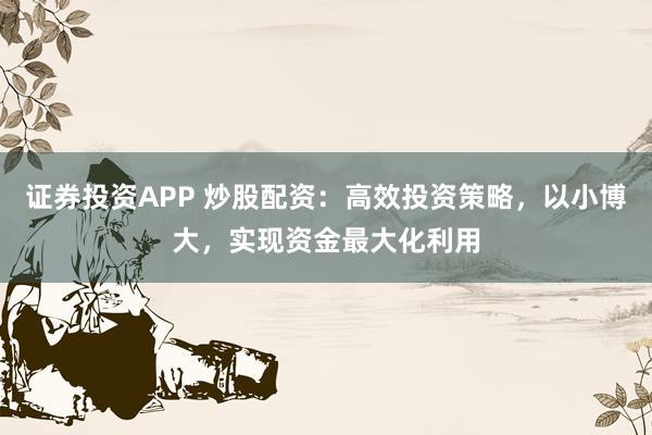 证券投资APP 炒股配资：高效投资策略，以小博大，实现资金最大化利用