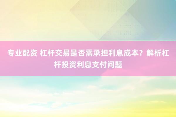 专业配资 杠杆交易是否需承担利息成本？解析杠杆投资利息支付问题