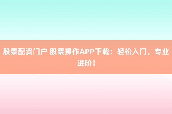 股票配资门户 股票操作APP下载：轻松入门，专业进阶！