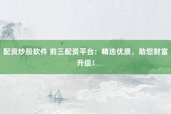 配资炒股软件 前三配资平台：精选优质，助您财富升级！