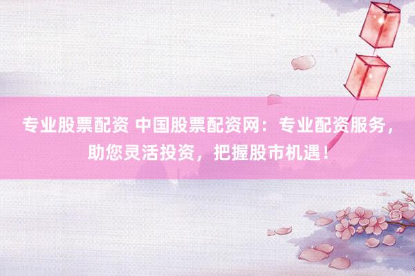 专业股票配资 中国股票配资网：专业配资服务，助您灵活投资，把握股市机遇！