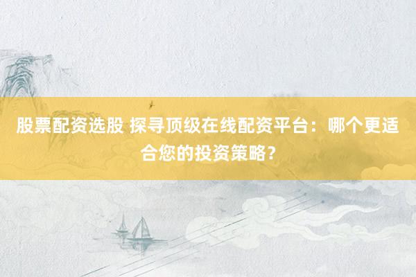 股票配资选股 探寻顶级在线配资平台：哪个更适合您的投资策略？