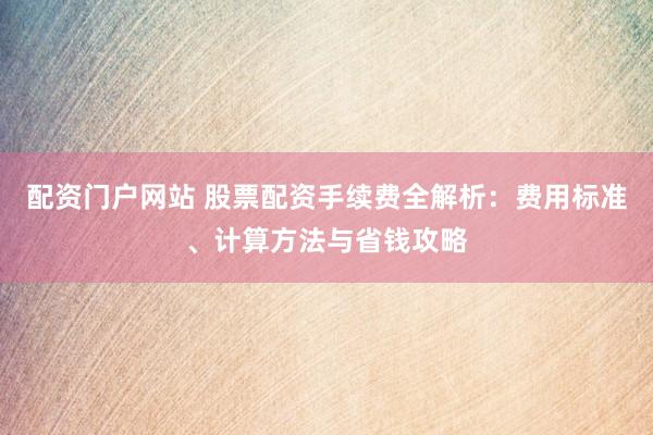 配资门户网站 股票配资手续费全解析：费用标准、计算方法与省钱攻略