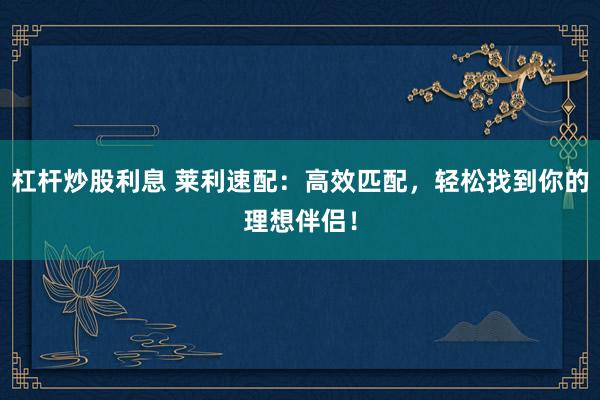 杠杆炒股利息 莱利速配：高效匹配，轻松找到你的理想伴侣！