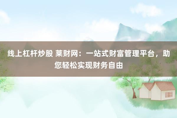 线上杠杆炒股 莱财网：一站式财富管理平台，助您轻松实现财务自由