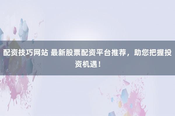 配资技巧网站 最新股票配资平台推荐，助您把握投资机遇！