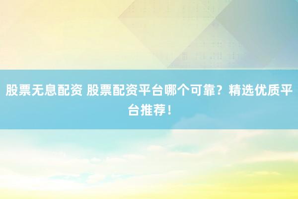 股票无息配资 股票配资平台哪个可靠？精选优质平台推荐！