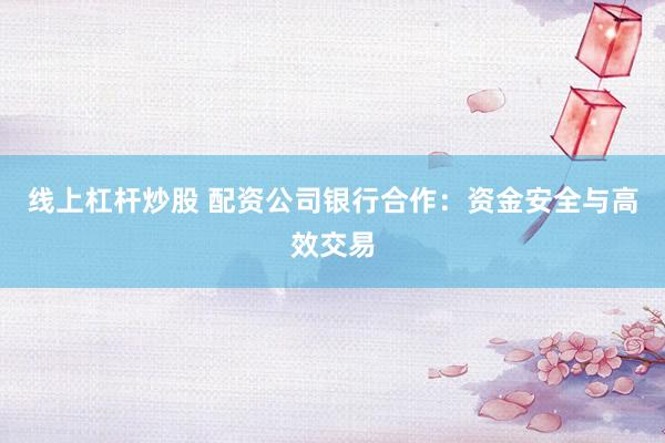线上杠杆炒股 配资公司银行合作：资金安全与高效交易