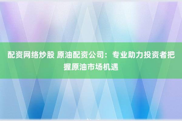 配资网络炒股 原油配资公司：专业助力投资者把握原油市场机遇