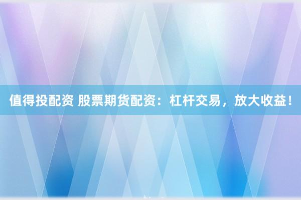 值得投配资 股票期货配资：杠杆交易，放大收益！