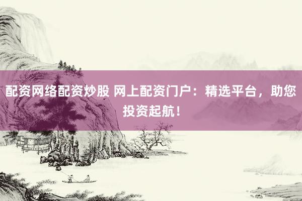 配资网络配资炒股 网上配资门户：精选平台，助您投资起航！