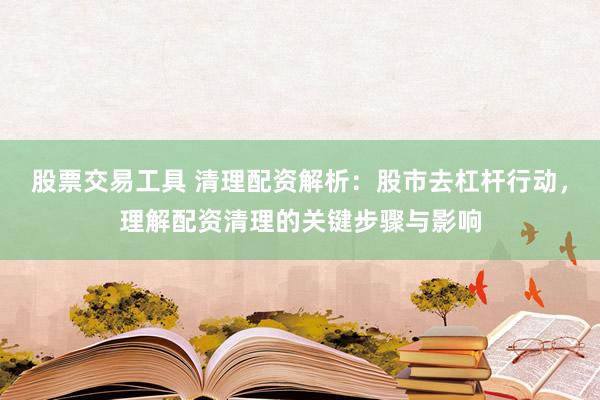 股票交易工具 清理配资解析：股市去杠杆行动，理解配资清理的关键步骤与影响