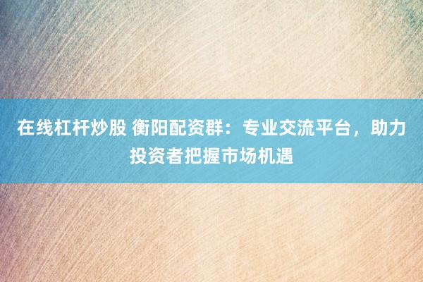 在线杠杆炒股 衡阳配资群：专业交流平台，助力投资者把握市场机遇