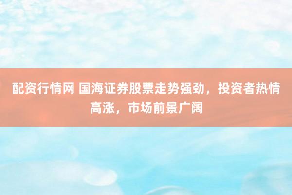 配资行情网 国海证券股票走势强劲，投资者热情高涨，市场前景广阔