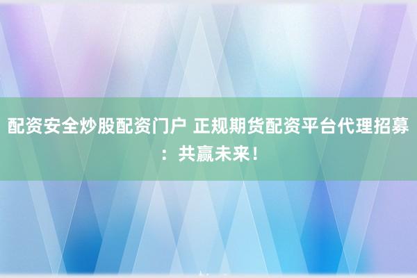 配资安全炒股配资门户 正规期货配资平台代理招募：共赢未来！