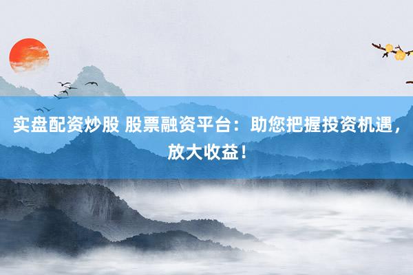 实盘配资炒股 股票融资平台：助您把握投资机遇，放大收益！